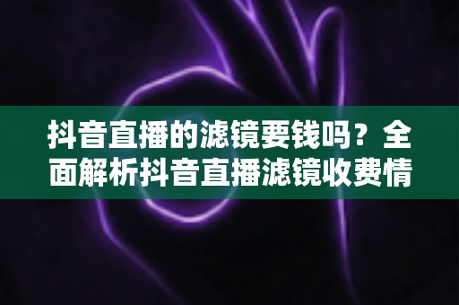抖音直播的滤镜要钱吗?全面解析抖音直播滤镜收费情况与免费使用指南 抖音直播的滤镜要钱吗?全面解析抖音直播滤镜收费情况与免费使用指南