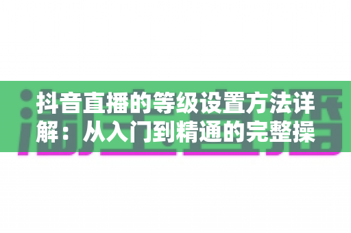 抖音直播的等级设置方法详解:从入门到精通的完整操作指南 抖音直播的等级设置方法详解:从入门到精通的完整操作指南