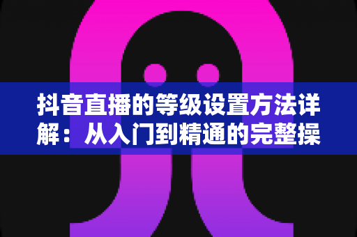 抖音直播的等级设置方法详解:从入门到精通的完整操作指南 抖音直播的等级设置方法详解:从入门到精通的完整操作指南