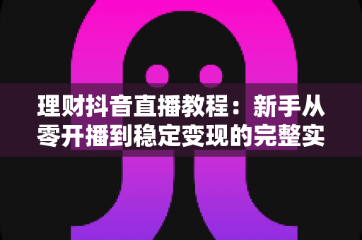 理财抖音直播教程：新手从零开播到稳定变现的完整实战指南