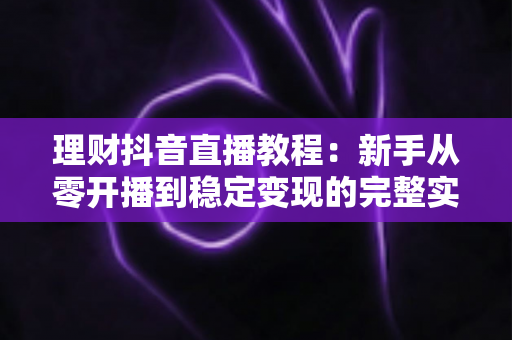 理财抖音直播教程：新手从零开播到稳定变现的完整实战指南