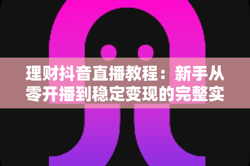 理财抖音直播教程：新手从零开播到稳定变现的完整实战指南