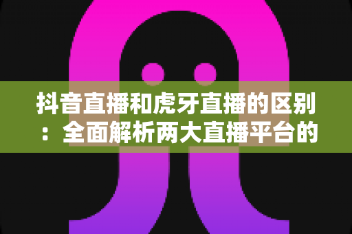 抖音直播和虎牙直播的区别：全面解析两大直播平台的定位、玩法与变现差异