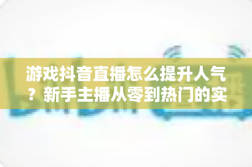 游戏抖音直播怎么提升人气?新手主播从零到热门的实战全攻略 游戏抖音直播怎么提升人气?新手主播从零到热门的实战全攻略