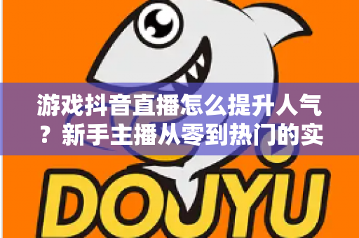 游戏抖音直播怎么提升人气?新手主播从零到热门的实战全攻略 游戏抖音直播怎么提升人气?新手主播从零到热门的实战全攻略