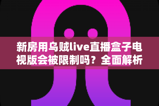 新房用乌贼live直播盒子电视版会被限制吗？全面解析限制原因、应对方法与使用建议