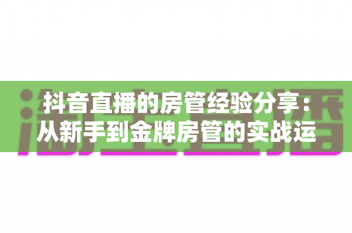 抖音直播的房管经验分享：从新手到金牌房管的实战运营指南