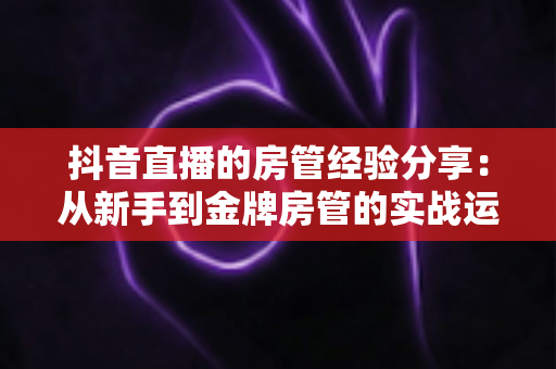 抖音直播的房管经验分享：从新手到金牌房管的实战运营指南