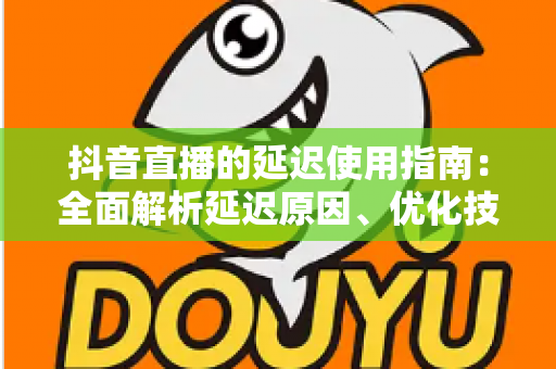 抖音直播的延迟使用指南:全面解析延迟原因、优化技巧与实战应用策略 抖音直播的延迟使用指南:全面解析延迟原因、优化技巧与实战应用策略