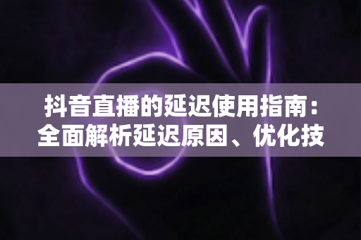 抖音直播的延迟使用指南:全面解析延迟原因、优化技巧与实战应用策略 抖音直播的延迟使用指南:全面解析延迟原因、优化技巧与实战应用策略