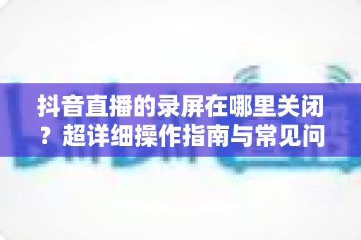 抖音直播的录屏在哪里关闭？超详细操作指南与常见问题全解析