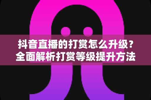 抖音直播的打赏怎么升级？全面解析打赏等级提升方法与实用技巧