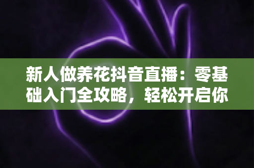 新人做养花抖音直播：零基础入门全攻略，轻松开启你的绿色直播间