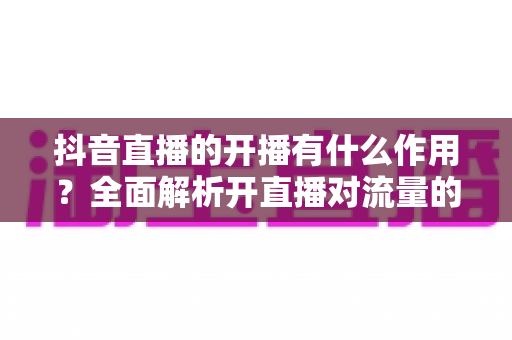 抖音直播的开播有什么作用?全面解析开直播对流量的巨大价值与运营优势 抖音直播的开播有什么作用?全面解析开直播对流量的巨大价值与运营优势