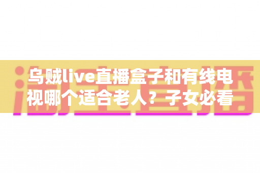乌贼live直播盒子和有线电视哪个适合老人?子女必看的选购对比指南 乌贼live直播盒子和有线电视哪个适合老人?子女必看的选购对比指南