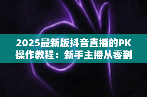 2025最新版抖音直播的PK操作教程:新手主播从零到精通的实战指南 2025最新版抖音直播的PK操作教程:新手主播从零到精通的实战指南