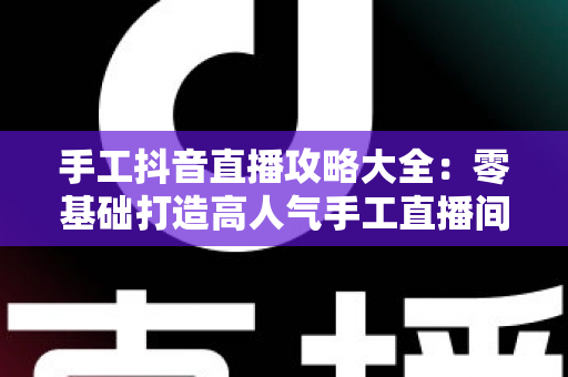 手工抖音直播攻略大全:零基础打造高人气手工直播间的实战秘籍 手工抖音直播攻略大全:零基础打造高人气手工直播间的实战秘籍