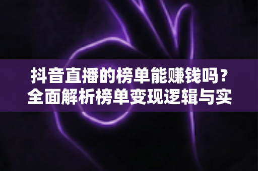 抖音直播的榜单能赚钱吗?全面解析榜单变现逻辑与实战赚钱攻略 抖音直播的榜单能赚钱吗?全面解析榜单变现逻辑与实战赚钱攻略