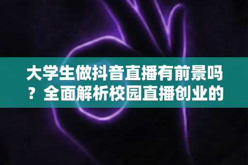大学生做抖音直播有前景吗?全面解析校园直播创业的机遇、挑战与变现路径 大学生做抖音直播有前景吗?全面解析校园直播创业的机遇、挑战与变现路径