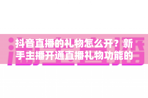 抖音直播的礼物怎么开?新手主播开通直播礼物功能的全流程实用指南 抖音直播的礼物怎么开?新手主播开通直播礼物功能的全流程实用指南