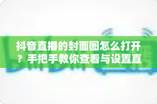 抖音直播的封面图怎么打开？手把手教你查看与设置直播封面的完整指南