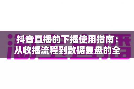 抖音直播的下播使用指南:从收播流程到数据复盘的全方位主播运营手册 抖音直播的下播使用指南:从收播流程到数据复盘的全方位主播运营手册