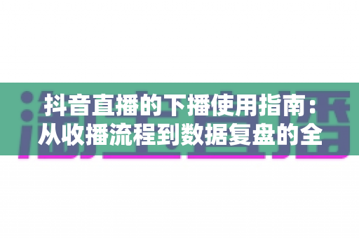 抖音直播的下播使用指南:从收播流程到数据复盘的全方位主播运营手册 抖音直播的下播使用指南:从收播流程到数据复盘的全方位主播运营手册