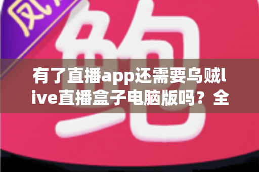 有了直播app还需要乌贼live直播盒子电脑版吗?全面解析移动端与电脑端直播工具的选择难题 有了直播app还需要乌贼live直播盒子电脑版吗?全面解析移动端与电脑端直播工具的选择难题