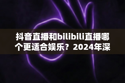 抖音直播和bilibili直播哪个更适合娱乐？2024年深度对比分析与选择指南