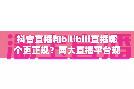 抖音直播和bilibili直播哪个更正规?两大直播平台规范性与内容生态深度对比全解析 抖音直播和bilibili直播哪个更正规?两大直播平台规范性与内容生态深度对比全解析