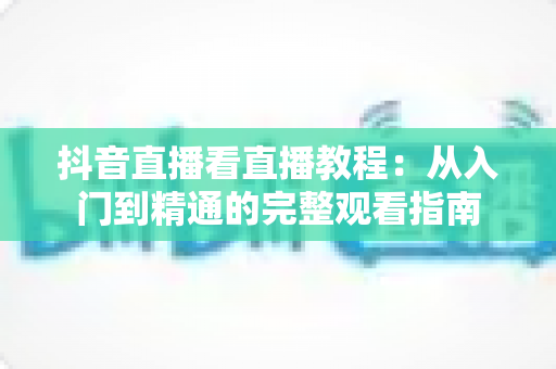 抖音直播看直播教程:从入门到精通的完整观看指南 抖音直播看直播教程:从入门到精通的完整观看指南