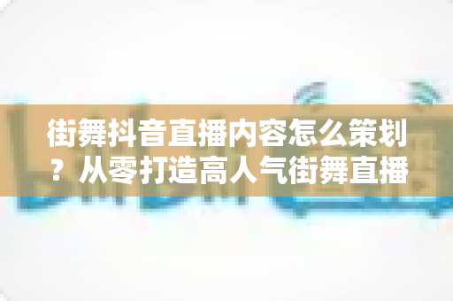 街舞抖音直播内容怎么策划？从零打造高人气街舞直播间的完整实战指南