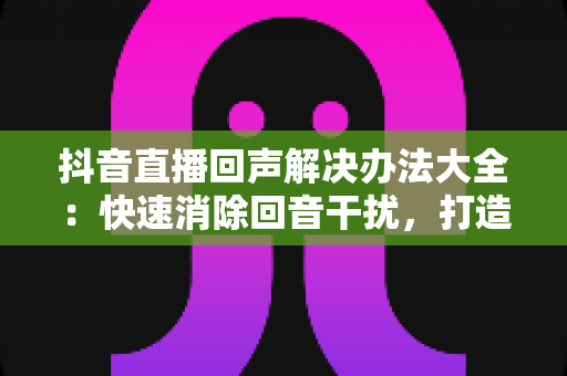 抖音直播回声解决办法大全：快速消除回音干扰，打造清晰流畅直播体验的实用指南
