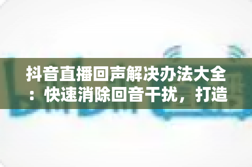抖音直播回声解决办法大全：快速消除回音干扰，打造清晰流畅直播体验的实用指南