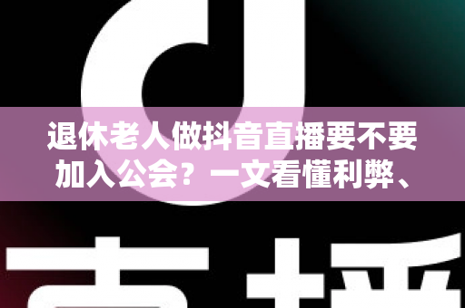退休老人做抖音直播要不要加入公会？一文看懂利弊、套路与正确选择