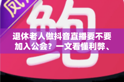 退休老人做抖音直播要不要加入公会？一文看懂利弊、套路与正确选择