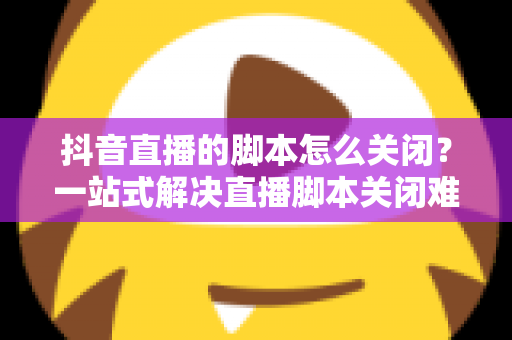 抖音直播的脚本怎么关闭?一站式解决直播脚本关闭难题的实用指南 抖音直播的脚本怎么关闭?一站式解决直播脚本关闭难题的实用指南