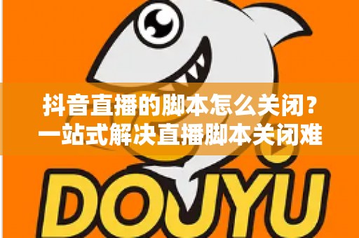 抖音直播的脚本怎么关闭?一站式解决直播脚本关闭难题的实用指南 抖音直播的脚本怎么关闭?一站式解决直播脚本关闭难题的实用指南