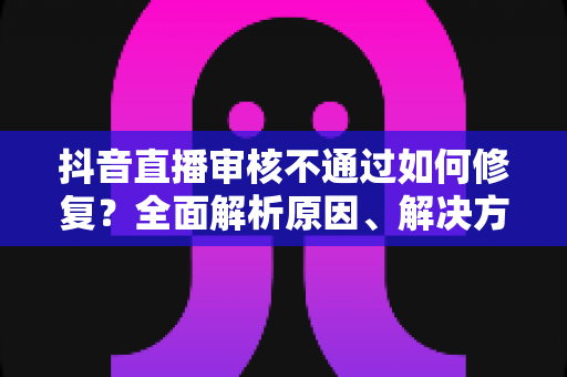 抖音直播审核不通过如何修复?全面解析原因、解决方案与预防技巧 抖音直播审核不通过如何修复?全面解析原因、解决方案与预防技巧