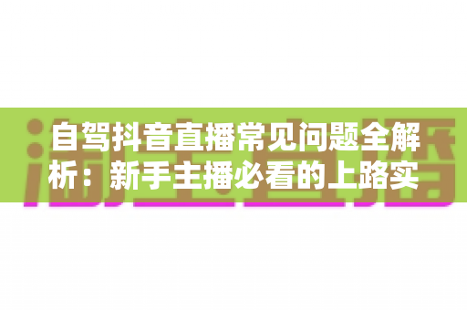 自驾抖音直播常见问题全解析:新手主播必看的上路实战指南 自驾抖音直播常见问题全解析:新手主播必看的上路实战指南