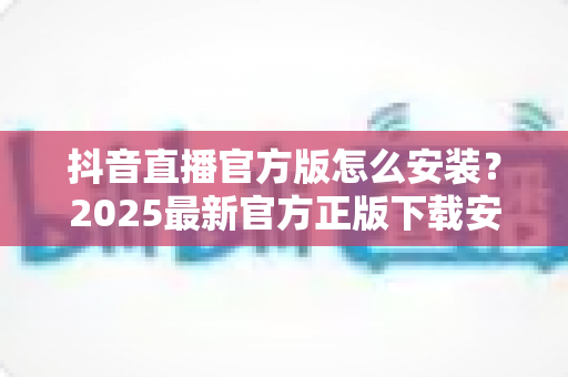 抖音直播官方版怎么安装？2025最新官方正版下载安装全攻略详解