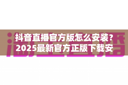 抖音直播官方版怎么安装？2025最新官方正版下载安装全攻略详解