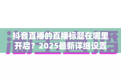 抖音直播的直播标题在哪里开启？2025最新详细设置教程与运营技巧全解析
