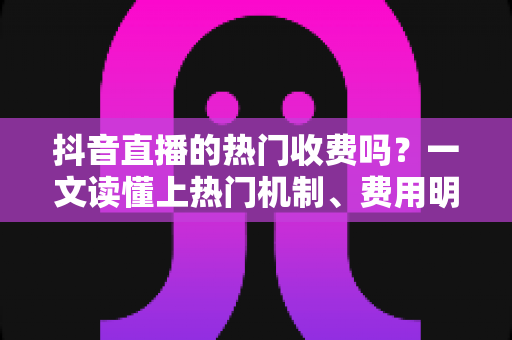 抖音直播的热门收费吗？一文读懂上热门机制、费用明细与免费涨热度技巧