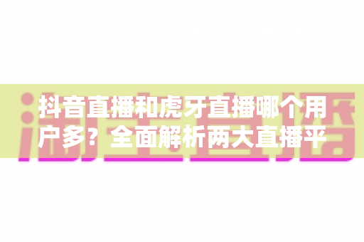 抖音直播和虎牙直播哪个用户多?全面解析两大直播平台的用户规模与平台选择指南 抖音直播和虎牙直播哪个用户多?全面解析两大直播平台的用户规模与平台选择指南