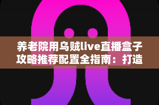 养老院用乌贼live直播盒子攻略推荐配置全指南:打造适老化智慧直播新体验 养老院用乌贼live直播盒子攻略推荐配置全指南:打造适老化智慧直播新体验