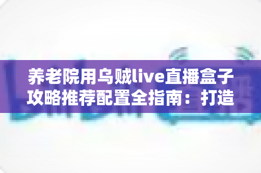 养老院用乌贼live直播盒子攻略推荐配置全指南:打造适老化智慧直播新体验 养老院用乌贼live直播盒子攻略推荐配置全指南:打造适老化智慧直播新体验