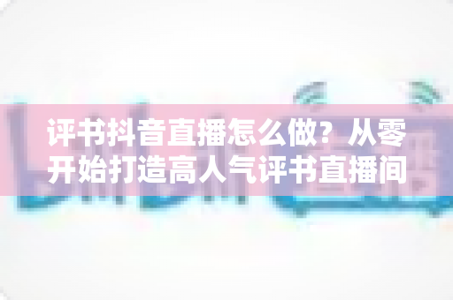 评书抖音直播怎么做?从零开始打造高人气评书直播间的完整攻略 评书抖音直播怎么做?从零开始打造高人气评书直播间的完整攻略