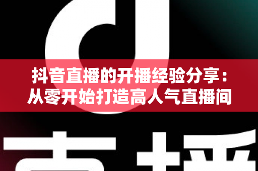 抖音直播的开播经验分享:从零开始打造高人气直播间的实战指南 抖音直播的开播经验分享:从零开始打造高人气直播间的实战指南