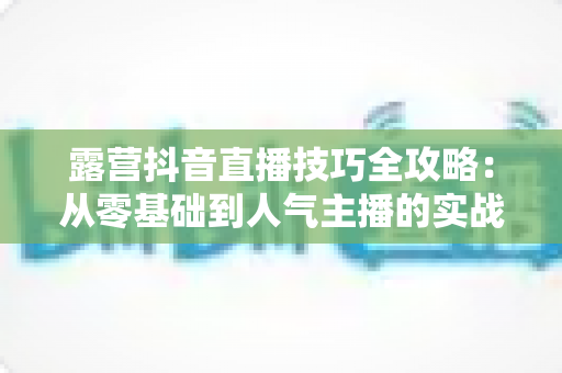 露营抖音直播技巧全攻略:从零基础到人气主播的实战指南 露营抖音直播技巧全攻略:从零基础到人气主播的实战指南